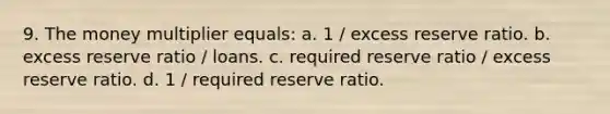 9. The money multiplier equals: a. 1 / excess reserve ratio. b. excess reserve ratio / loans. c. required reserve ratio / excess reserve ratio. d. 1 / required reserve ratio.