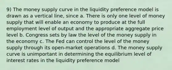 9) The money supply curve in the liquidity preference model is drawn as a vertical line, since a. There is only one level of money supply that will enable an economy to produce at the full employment level of output and the appropriate aggregate price level b. Congress sets by law the level of the money supply in the economy c. The Fed can control the level of the money supply through its open-market operations d. The money supply curve is unimportant in determining the equilibrium level of interest rates in the liquidity preference model