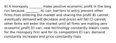 9) A monopoly ________ make positive economic profit in the long run because ________. A) can; barriers to entry prevent other firms from entering the market and sharing the profit B) cannot; eventually demand will decrease and prices will fall C) cannot; other firms will enter the market until all firms are making zero economic profit D) can; new technology constantly lowers costs for the monopoly firm and for its competitors E) can; demand constantly increases and price constantly rises