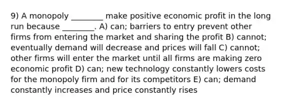 9) A monopoly ________ make positive economic profit in the long run because ________. A) can; barriers to entry prevent other firms from entering the market and sharing the profit B) cannot; eventually demand will decrease and prices will fall C) cannot; other firms will enter the market until all firms are making zero economic profit D) can; new technology constantly lowers costs for the monopoly firm and for its competitors E) can; demand constantly increases and price constantly rises