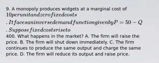 9. A monopoly produces widgets at a marginal cost of 10 per unit and zero fixed costs. It faces an inverse demand function given by P = 50 - Q. Suppose fixed costs rise to400. What happens in the market? A. The firm will raise the price. B. The firm will shut down immediately. C. The firm continues to produce the same output and charge the same price. D. The firm will reduce its output and raise price.