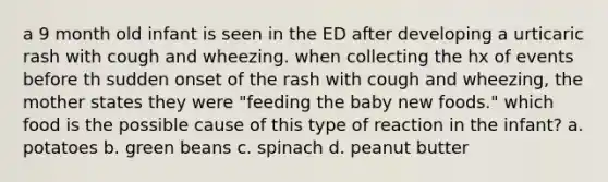 a 9 month old infant is seen in the ED after developing a urticaric rash with cough and wheezing. when collecting the hx of events before th sudden onset of the rash with cough and wheezing, the mother states they were "feeding the baby new foods." which food is the possible cause of this type of reaction in the infant? a. potatoes b. green beans c. spinach d. peanut butter