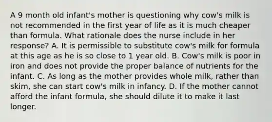 A 9 month old infant's mother is questioning why cow's milk is not recommended in the first year of life as it is much cheaper than formula. What rationale does the nurse include in her response? A. It is permissible to substitute cow's milk for formula at this age as he is so close to 1 year old. B. Cow's milk is poor in iron and does not provide the proper balance of nutrients for the infant. C. As long as the mother provides whole milk, rather than skim, she can start cow's milk in infancy. D. If the mother cannot afford the infant formula, she should dilute it to make it last longer.