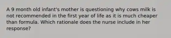 A 9 month old infant's mother is questioning why cows milk is not recommended in the first year of life as it is much cheaper than formula. Which rationale does the nurse include in her response?