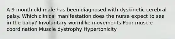 A 9 month old male has been diagnosed with dyskinetic cerebral palsy. Which clinical manifestation does the nurse expect to see in the baby? Involuntary wormlike movements Poor muscle coordination Muscle dystrophy Hypertonicity