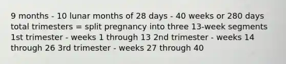 9 months - 10 lunar months of 28 days - 40 weeks or 280 days total trimesters = split pregnancy into three 13-week segments 1st trimester - weeks 1 through 13 2nd trimester - weeks 14 through 26 3rd trimester - weeks 27 through 40