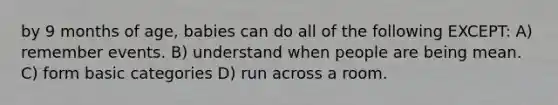 by 9 months of age, babies can do all of the following EXCEPT: A) remember events. B) understand when people are being mean. C) form basic categories D) run across a room.