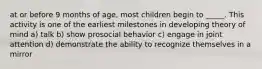 at or before 9 months of age, most children begin to _____. This activity is one of the earliest milestones in developing theory of mind a) talk b) show prosocial behavior c) engage in joint attention d) demonstrate the ability to recognize themselves in a mirror