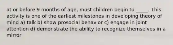 at or before 9 months of age, most children begin to _____. This activity is one of the earliest milestones in developing <a href='https://www.questionai.com/knowledge/kE9Ms30XPF-theory-of-mind' class='anchor-knowledge'>theory of mind</a> a) talk b) show prosocial behavior c) engage in joint attention d) demonstrate the ability to recognize themselves in a mirror