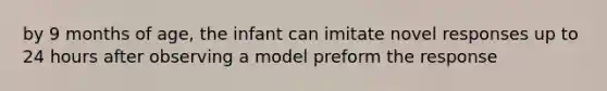 by 9 months of age, the infant can imitate novel responses up to 24 hours after observing a model preform the response