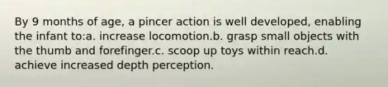 By 9 months of age, a pincer action is well developed, enabling the infant to:a. increase locomotion.b. grasp small objects with the thumb and forefinger.c. scoop up toys within reach.d. achieve increased depth perception.