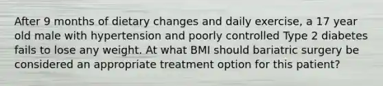 After 9 months of dietary changes and daily exercise, a 17 year old male with hypertension and poorly controlled Type 2 diabetes fails to lose any weight. At what BMI should bariatric surgery be considered an appropriate treatment option for this patient?