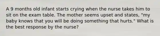 A 9 months old infant starts crying when the nurse takes him to sit on the exam table. The mother seems upset and states, "my baby knows that you will be doing something that hurts." What is the best response by the nurse?