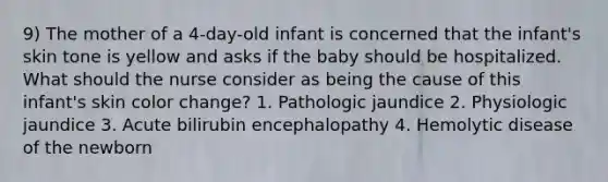 9) The mother of a 4-day-old infant is concerned that the infant's skin tone is yellow and asks if the baby should be hospitalized. What should the nurse consider as being the cause of this infant's skin color change? 1. Pathologic jaundice 2. Physiologic jaundice 3. Acute bilirubin encephalopathy 4. Hemolytic disease of the newborn