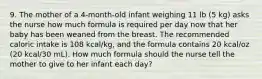 9. The mother of a 4-month-old infant weighing 11 lb (5 kg) asks the nurse how much formula is required per day now that her baby has been weaned from the breast. The recommended caloric intake is 108 kcal/kg, and the formula contains 20 kcal/oz (20 kcal/30 mL). How much formula should the nurse tell the mother to give to her infant each day?