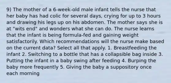 9) The mother of a 6-week-old male infant tells the nurse that her baby has had colic for several days, crying for up to 3 hours and drawing his legs up on his abdomen. The mother says she is at "wits end" and wonders what she can do. The nurse learns that the infant is being formula-fed and gaining weight satisfactorily. Which recommendations will the nurse make based on the current data? Select all that apply. 1. Breastfeeding the infant 2. Switching to a bottle that has a collapsible bag inside 3. Putting the infant in a baby swing after feeding 4. Burping the baby more frequently 5. Giving the baby a suppository once each morning