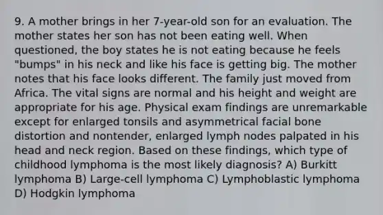 9. A mother brings in her 7-year-old son for an evaluation. The mother states her son has not been eating well. When questioned, the boy states he is not eating because he feels "bumps" in his neck and like his face is getting big. The mother notes that his face looks different. The family just moved from Africa. The vital signs are normal and his height and weight are appropriate for his age. Physical exam findings are unremarkable except for enlarged tonsils and asymmetrical facial bone distortion and nontender, enlarged lymph nodes palpated in his head and neck region. Based on these findings, which type of childhood lymphoma is the most likely diagnosis? A) Burkitt lymphoma B) Large-cell lymphoma C) Lymphoblastic lymphoma D) Hodgkin lymphoma