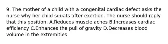 9. The mother of a child with a congenital cardiac defect asks the nurse why her child squats after exertion. The nurse should reply that this position: A.Reduces muscle aches B.Increases cardiac efficiency C.Enhances the pull of gravity D.Decreases blood volume in the extremities