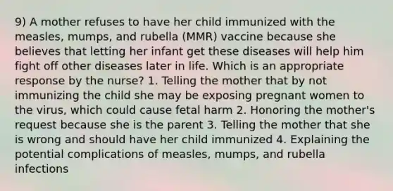 9) A mother refuses to have her child immunized with the measles, mumps, and rubella (MMR) vaccine because she believes that letting her infant get these diseases will help him fight off other diseases later in life. Which is an appropriate response by the nurse? 1. Telling the mother that by not immunizing the child she may be exposing pregnant women to the virus, which could cause fetal harm 2. Honoring the mother's request because she is the parent 3. Telling the mother that she is wrong and should have her child immunized 4. Explaining the potential complications of measles, mumps, and rubella infections