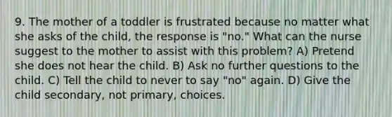 9. The mother of a toddler is frustrated because no matter what she asks of the child, the response is "no." What can the nurse suggest to the mother to assist with this problem? A) Pretend she does not hear the child. B) Ask no further questions to the child. C) Tell the child to never to say "no" again. D) Give the child secondary, not primary, choices.