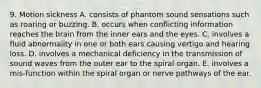 9. Motion sickness A. consists of phantom sound sensations such as roaring or buzzing. B. occurs when conflicting information reaches the brain from the inner ears and the eyes. C. involves a fluid abnormality in one or both ears causing vertigo and hearing loss. D. involves a mechanical deficiency in the transmission of sound waves from the outer ear to the spiral organ. E. involves a mis-function within the spiral organ or nerve pathways of the ear.