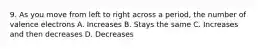 9. As you move from left to right across a period, the number of valence electrons A. Increases B. Stays the same C. Increases and then decreases D. Decreases