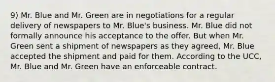 9) Mr. Blue and Mr. Green are in negotiations for a regular delivery of newspapers to Mr. Blue's business. Mr. Blue did not formally announce his acceptance to the offer. But when Mr. Green sent a shipment of newspapers as they agreed, Mr. Blue accepted the shipment and paid for them. According to the UCC, Mr. Blue and Mr. Green have an enforceable contract.