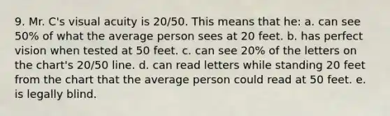 9. Mr. C's visual acuity is 20/50. This means that he: a. can see 50% of what the average person sees at 20 feet. b. has perfect vision when tested at 50 feet. c. can see 20% of the letters on the chart's 20/50 line. d. can read letters while standing 20 feet from the chart that the average person could read at 50 feet. e. is legally blind.