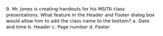 9. Mr. Jones is creating handouts for his MSITA class presentations. What feature in the Header and Footer dialog box would allow him to add the class name to the bottom? a. Date and time b. Header c. Page number d. Footer