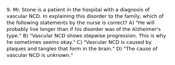 9. Mr. Stone is a patient in the hospital with a diagnosis of vascular NCD. In explaining this disorder to the family, which of the following statements by the nurse is correct? A) "He will probably live longer than if his disorder was of the Alzheimer's type." B) "Vascular NCD shows stepwise progression. This is why he sometimes seems okay." C) "Vascular NCD is caused by plaques and tangles that form in the brain." D) "The cause of vascular NCD is unknown."