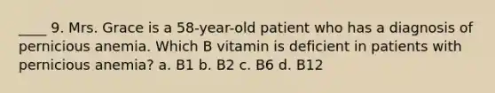 ____ 9. Mrs. Grace is a 58-year-old patient who has a diagnosis of pernicious anemia. Which B vitamin is deficient in patients with pernicious anemia? a. B1 b. B2 c. B6 d. B12