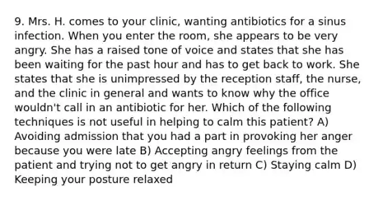 9. Mrs. H. comes to your clinic, wanting antibiotics for a sinus infection. When you enter the room, she appears to be very angry. She has a raised tone of voice and states that she has been waiting for the past hour and has to get back to work. She states that she is unimpressed by the reception staff, the nurse, and the clinic in general and wants to know why the office wouldn't call in an antibiotic for her. Which of the following techniques is not useful in helping to calm this patient? A) Avoiding admission that you had a part in provoking her anger because you were late B) Accepting angry feelings from the patient and trying not to get angry in return C) Staying calm D) Keeping your posture relaxed