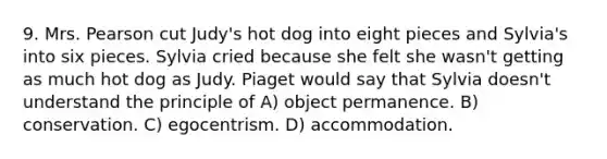 9. Mrs. Pearson cut Judy's hot dog into eight pieces and Sylvia's into six pieces. Sylvia cried because she felt she wasn't getting as much hot dog as Judy. Piaget would say that Sylvia doesn't understand the principle of A) object permanence. B) conservation. C) egocentrism. D) accommodation.