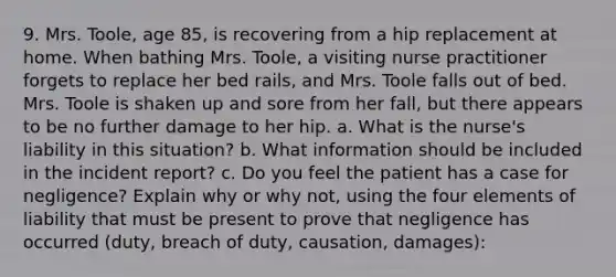 9. Mrs. Toole, age 85, is recovering from a hip replacement at home. When bathing Mrs. Toole, a visiting nurse practitioner forgets to replace her bed rails, and Mrs. Toole falls out of bed. Mrs. Toole is shaken up and sore from her fall, but there appears to be no further damage to her hip. a. What is the nurse's liability in this situation? b. What information should be included in the incident report? c. Do you feel the patient has a case for negligence? Explain why or why not, using the four elements of liability that must be present to prove that negligence has occurred (duty, breach of duty, causation, damages):