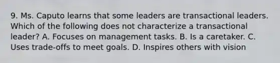 9. Ms. Caputo learns that some leaders are transactional leaders. Which of the following does not characterize a transactional leader? A. Focuses on management tasks. B. Is a caretaker. C. Uses trade-offs to meet goals. D. Inspires others with vision