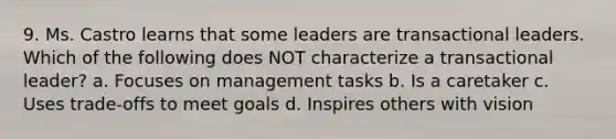 9. Ms. Castro learns that some leaders are transactional leaders. Which of the following does NOT characterize a transactional leader? a. Focuses on management tasks b. Is a caretaker c. Uses trade-offs to meet goals d. Inspires others with vision