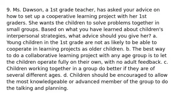 9. Ms. Dawson, a 1st grade teacher, has asked your advice on how to set up a cooperative learning project with her 1st graders. She wants the children to solve problems together in small groups. Based on what you have learned about children's interpersonal strategies, what advice should you give her? a. Young children in the 1st grade are not as likely to be able to cooperate in learning projects as older children. b. The best way to do a collaborative learning project with any age group is to let the children operate fully on their own, with no adult feedback. c. Children working together in a group do better if they are of several different ages. d. Children should be encouraged to allow the most knowledgeable or advanced member of the group to do the talking and planning.