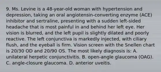 9. Ms. Levine is a 48-year-old woman with hypertension and depression, taking an oral angiotensin-converting enzyme (ACE) inhibitor and sertraline, presenting with a sudden left-sided headache that is most painful in and behind her left eye. Her vision is blurred, and the left pupil is slightly dilated and poorly reactive. The left conjunctiva is markedly injected, with ciliary flush, and the eyeball is firm. Vision screen with the Snellen chart is 20/30 OD and 20/90 OS. The most likely diagnosis is: A. unilateral herpetic conjunctivitis. B. open-angle glaucoma (OAG). C. angle-closure glaucoma. D. anterior uveitis.