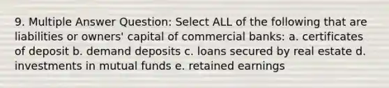 9. Multiple Answer Question: Select ALL of the following that are liabilities or owners' capital of commercial banks: a. certificates of deposit b. demand deposits c. loans secured by real estate d. investments in mutual funds e. retained earnings