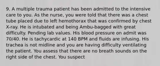 9. A multiple trauma patient has been admitted to the intensive care to you. As the nurse, you were told that there was a chest tube placed due to left hemothorax that was confirmed by chest X-ray. He is intubated and being Ambu-bagged with great difficulty. Pending lab values. His blood pressure on admit was 70/40. He is tachycardic at 140 BPM and fluids are infusing. His trachea is not midline and you are having difficulty ventilating the patient. You assess that there are no breath sounds on the right side of the chest. You suspect