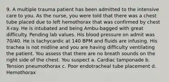 9. A multiple trauma patient has been admitted to the intensive care to you. As the nurse, you were told that there was a chest tube placed due to left hemothorax that was confirmed by chest X-ray. He is intubated and being Ambu-bagged with great difficulty. Pending lab values. His blood pressure on admit was 70/40. He is tachycardic at 140 BPM and fluids are infusing. His trachea is not midline and you are having difficulty ventilating the patient. You assess that there are no breath sounds on the right side of the chest. You suspect a. Cardiac tamponade b. Tension pneumothorax c. Poor endotracheal tube placement d. Hemothorax