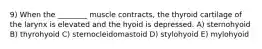 9) When the ________ muscle contracts, the thyroid cartilage of the larynx is elevated and the hyoid is depressed. A) sternohyoid B) thyrohyoid C) sternocleidomastoid D) stylohyoid E) mylohyoid