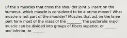 Of the 9 muscles that cross the shoulder joint & insert on the humerus, which muscle is considered to be a prime mover? What muscle is not part of the shoulder? Muscles that act on the knee joint form most of the mass of the ________ The pectoralis major muscle can be divided into groups of fibers superior, or ______, and inferior, or ______