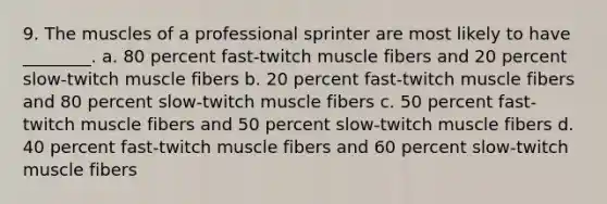 9. The muscles of a professional sprinter are most likely to have ________. a. 80 percent fast-twitch muscle fibers and 20 percent slow-twitch muscle fibers b. 20 percent fast-twitch muscle fibers and 80 percent slow-twitch muscle fibers c. 50 percent fast-twitch muscle fibers and 50 percent slow-twitch muscle fibers d. 40 percent fast-twitch muscle fibers and 60 percent slow-twitch muscle fibers