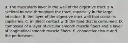 9. The muscularis layer in the wall of the digestive tract is A. skeletal muscle throughout the tract, especially in the large intestine. B. the layer of the digestive tract wall that contains capillaries. C. in direct contact with the food that is consumed. D. composed of a layer of circular smooth muscle fibers and a layer of longitudinal smooth muscle fibers. E. connective tissue and the peritoneum.