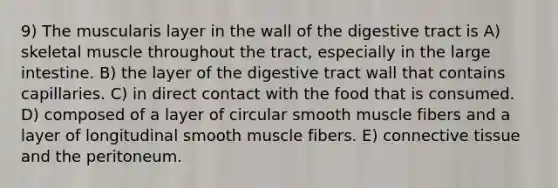 9) The muscularis layer in the wall of the digestive tract is A) skeletal muscle throughout the tract, especially in the <a href='https://www.questionai.com/knowledge/kGQjby07OK-large-intestine' class='anchor-knowledge'>large intestine</a>. B) the layer of the digestive tract wall that contains capillaries. C) in direct contact with the food that is consumed. D) composed of a layer of circular smooth muscle fibers and a layer of longitudinal smooth muscle fibers. E) <a href='https://www.questionai.com/knowledge/kYDr0DHyc8-connective-tissue' class='anchor-knowledge'>connective tissue</a> and the peritoneum.