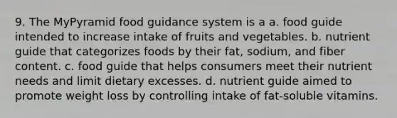 9. The MyPyramid food guidance system is a a. food guide intended to increase intake of fruits and vegetables. b. nutrient guide that categorizes foods by their fat, sodium, and fiber content. c. food guide that helps consumers meet their nutrient needs and limit dietary excesses. d. nutrient guide aimed to promote weight loss by controlling intake of fat-soluble vitamins.