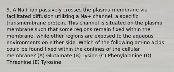 9. A Na+ ion passively crosses the plasma membrane via facilitated diffusion utilizing a Na+ channel, a specific transmembrane protein. This channel is situated on the plasma membrane such that some regions remain fixed within the membrane, while other regions are exposed to the aqueous environments on either side. Which of the following amino acids could be found fixed within the confines of the cellular membrane? (A) Glutamate (B) Lysine (C) Phenylalanine (D) Threonine (E) Tyrosine