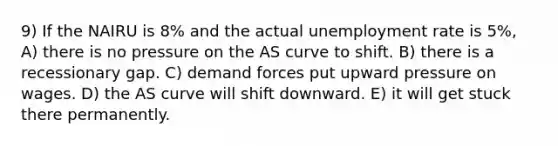 9) If the NAIRU is 8% and the actual unemployment rate is 5%, A) there is no pressure on the AS curve to shift. B) there is a recessionary gap. C) demand forces put upward pressure on wages. D) the AS curve will shift downward. E) it will get stuck there permanently.