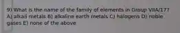 9) What is the name of the family of elements in Group VIIA/17? A) alkali metals B) alkaline earth metals C) halogens D) noble gases E) none of the above